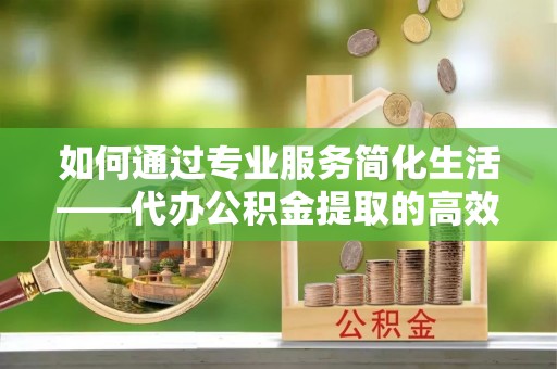 伸港如何通过专业服务简化生活——代办公积金提取的高效选择