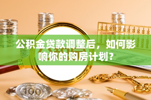 伸港公积金贷款调整后，如何影响你的购房计划？