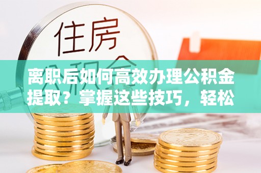 伸港离职后如何高效办理公积金提取？掌握这些技巧，轻松搞定！