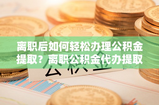 伸港离职后如何轻松办理公积金提取？离职公积金代办提取全攻略