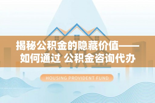 伸港揭秘公积金的隐藏价值——如何通过 公积金咨询代办提取 优化财富管理