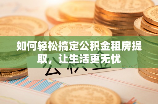 伸港如何轻松搞定公积金租房提取，让生活更无忧