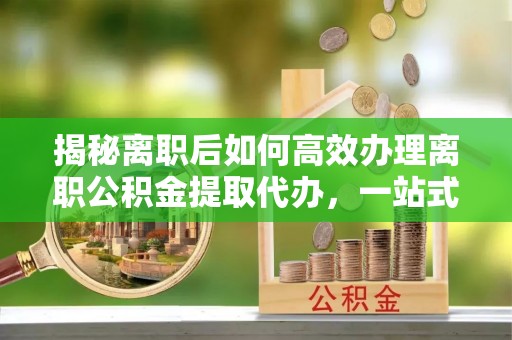 伸港揭秘离职后如何高效办理离职公积金提取代办，一站式服务全解析