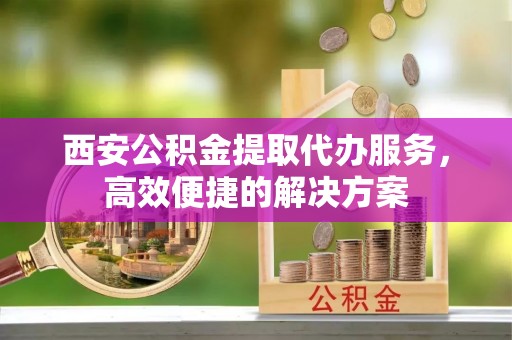 伸港西安公积金提取代办服务，高效便捷的解决方案