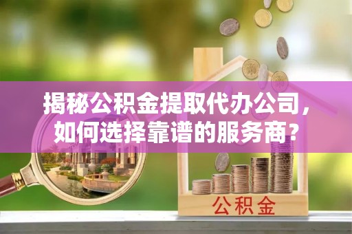 伸港揭秘公积金提取代办公司，如何选择靠谱的服务商？