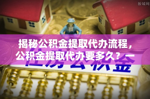 伸港揭秘公积金提取代办流程，公积金提取代办要多久？一文读懂