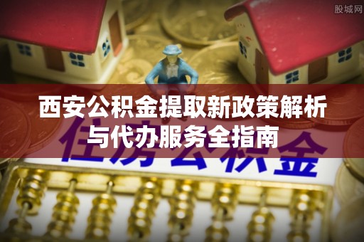 伸港西安公积金提取新政策解析与代办服务全指南