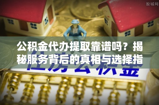 伸港公积金代办提取靠谱吗？揭秘服务背后的真相与选择指南