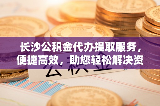 伸港长沙公积金代办提取服务，便捷高效，助您轻松解决资金需求