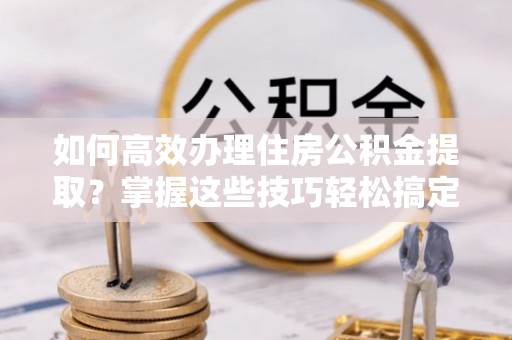 伸港如何高效办理住房公积金提取？掌握这些技巧轻松搞定